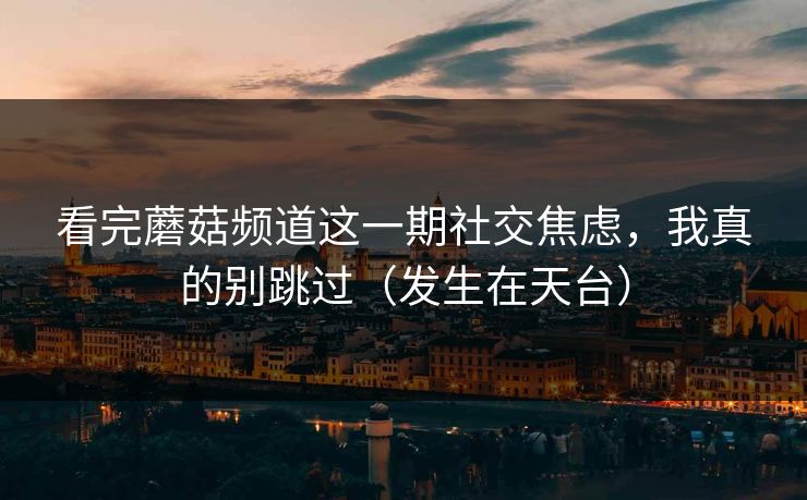 看完蘑菇频道这一期社交焦虑，我真的别跳过（发生在天台）
