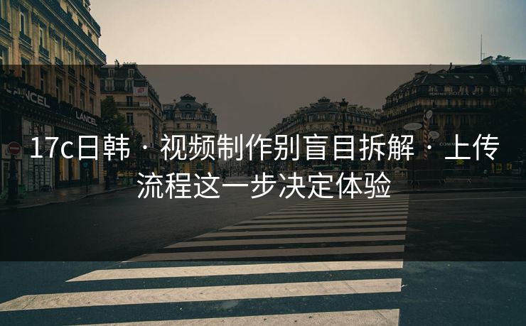 17c日韩 · 视频制作别盲目拆解 · 上传流程这一步决定体验