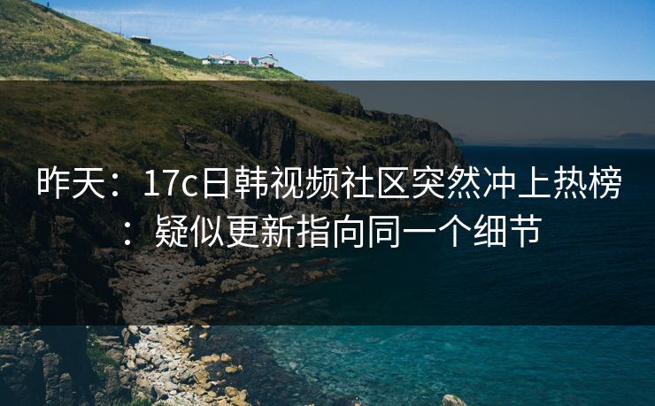 昨天：17c日韩视频社区突然冲上热榜：疑似更新指向同一个细节