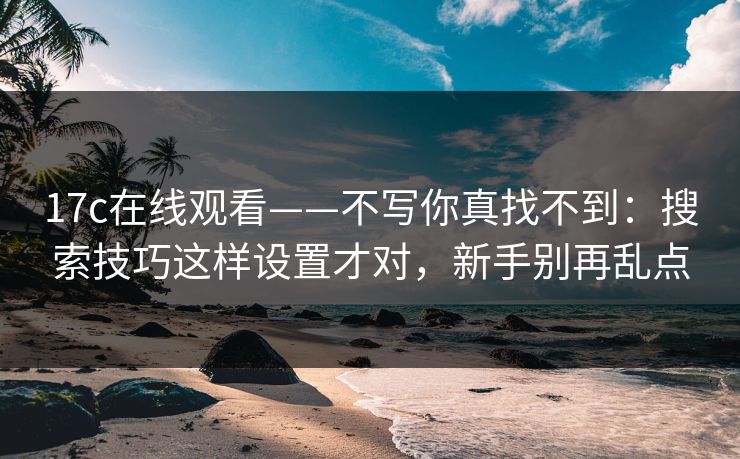 17c在线观看——不写你真找不到：搜索技巧这样设置才对，新手别再乱点