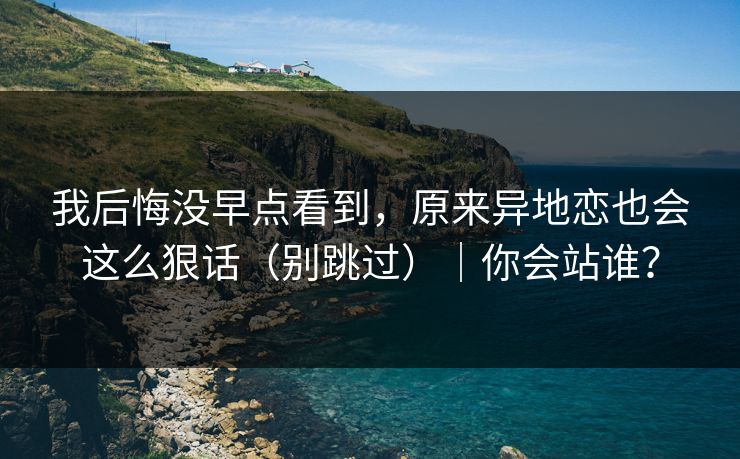我后悔没早点看到，原来异地恋也会这么狠话（别跳过）｜你会站谁？