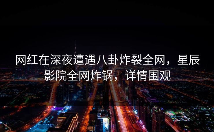 网红在深夜遭遇八卦炸裂全网，星辰影院全网炸锅，详情围观