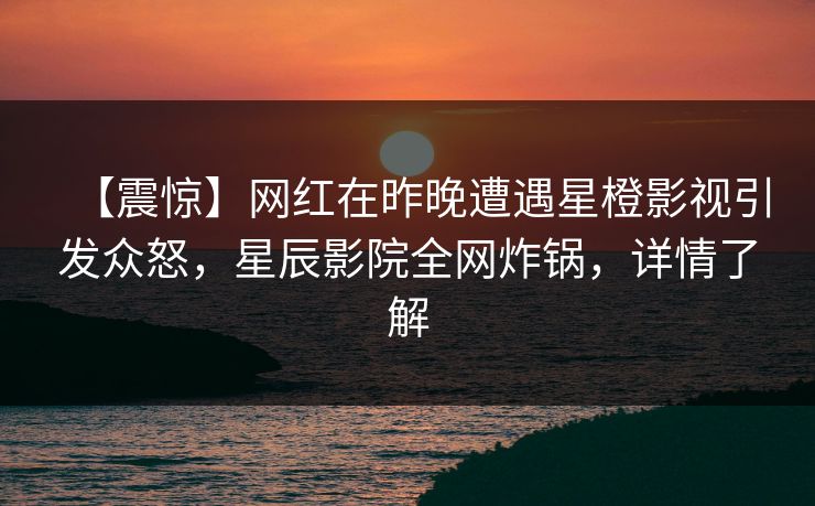 【震惊】网红在昨晚遭遇星橙影视引发众怒，星辰影院全网炸锅，详情了解