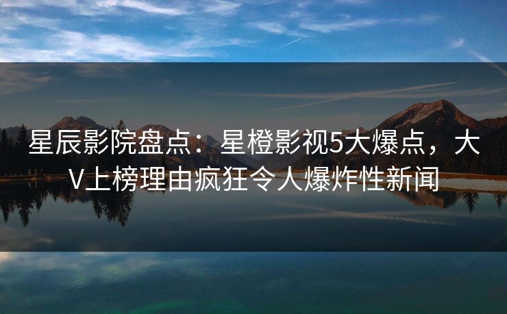 星辰影院盘点：星橙影视5大爆点，大V上榜理由疯狂令人爆炸性新闻
