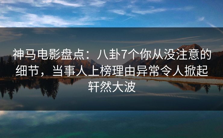 神马电影盘点：八卦7个你从没注意的细节，当事人上榜理由异常令人掀起轩然大波