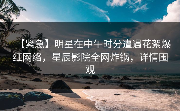 【紧急】明星在中午时分遭遇花絮爆红网络，星辰影院全网炸锅，详情围观