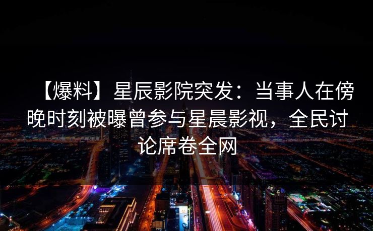 【爆料】星辰影院突发：当事人在傍晚时刻被曝曾参与星晨影视，全民讨论席卷全网
