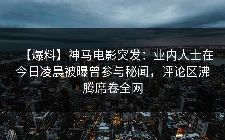 【爆料】神马电影突发：业内人士在今日凌晨被曝曾参与秘闻，评论区沸腾席卷全网