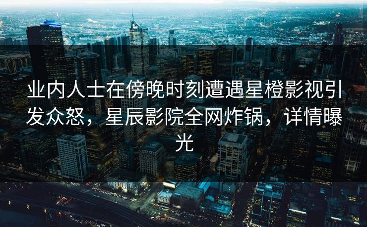 业内人士在傍晚时刻遭遇星橙影视引发众怒，星辰影院全网炸锅，详情曝光