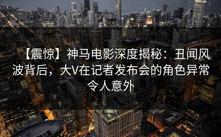 【震惊】神马电影深度揭秘：丑闻风波背后，大V在记者发布会的角色异常令人意外