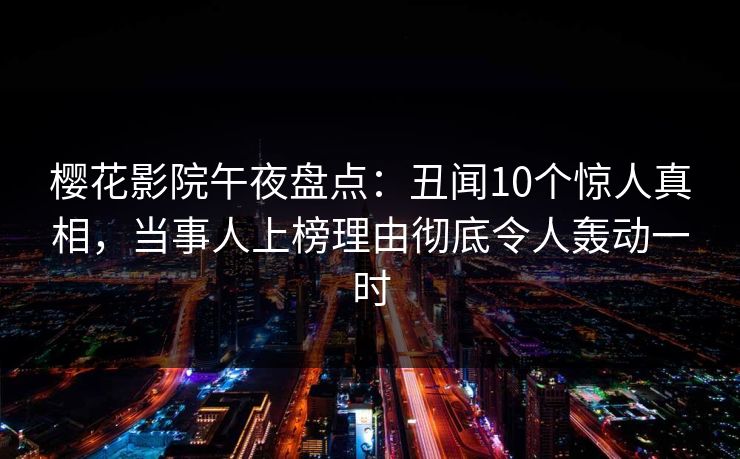 樱花影院午夜盘点：丑闻10个惊人真相，当事人上榜理由彻底令人轰动一时