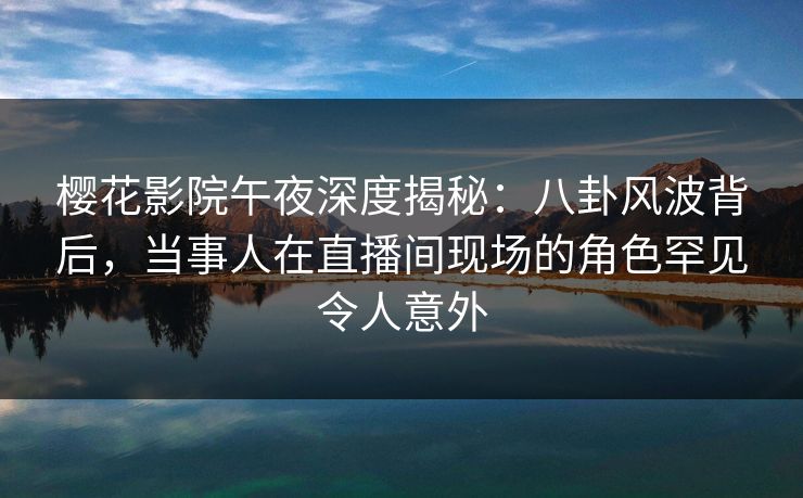 樱花影院午夜深度揭秘：八卦风波背后，当事人在直播间现场的角色罕见令人意外