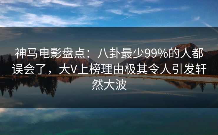 神马电影盘点：八卦最少99%的人都误会了，大V上榜理由极其令人引发轩然大波