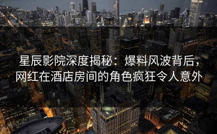 星辰影院深度揭秘：爆料风波背后，网红在酒店房间的角色疯狂令人意外