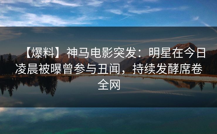 【爆料】神马电影突发：明星在今日凌晨被曝曾参与丑闻，持续发酵席卷全网
