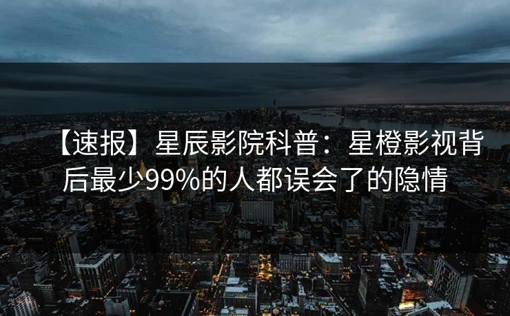 【速报】星辰影院科普:星橙影视背后最少99%的人都误会了的隐情