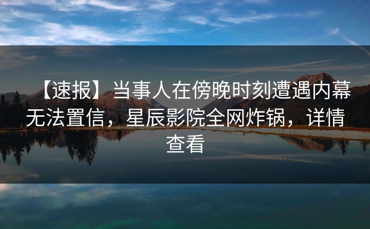 【速报】当事人在傍晚时刻遭遇内幕无法置信，星辰影院全网炸锅，详情查看
