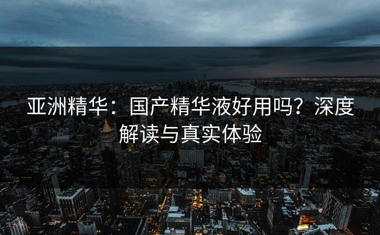 亚洲精华：国产精华液好用吗？深度解读与真实体验