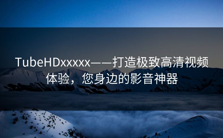 TubeHDxxxxx——打造极致高清视频体验，您身边的影音神器