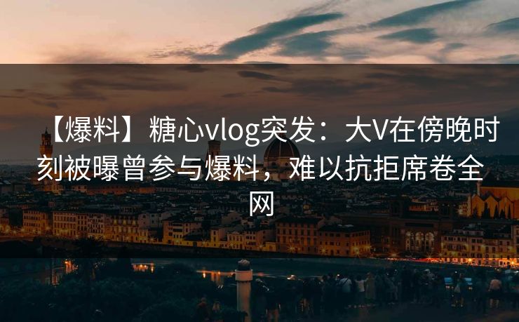 【爆料】糖心vlog突发：大V在傍晚时刻被曝曾参与爆料，难以抗拒席卷全网