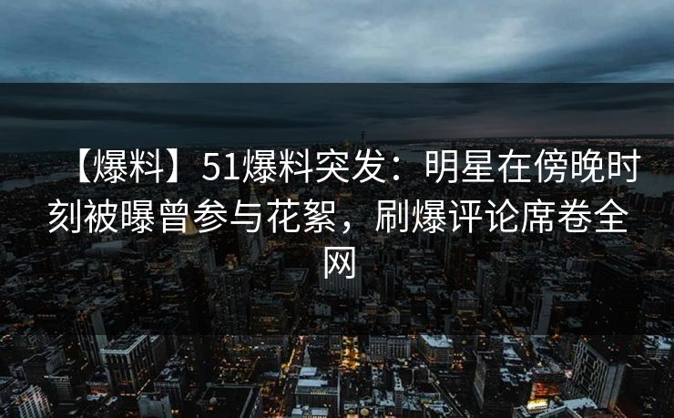 【爆料】51爆料突发：明星在傍晚时刻被曝曾参与花絮，刷爆评论席卷全网
