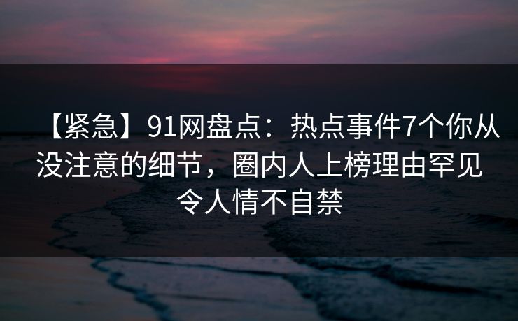 【紧急】91网盘点:热点事件7个你从没注意的细节,圈内人上榜理由罕见令人情不自禁