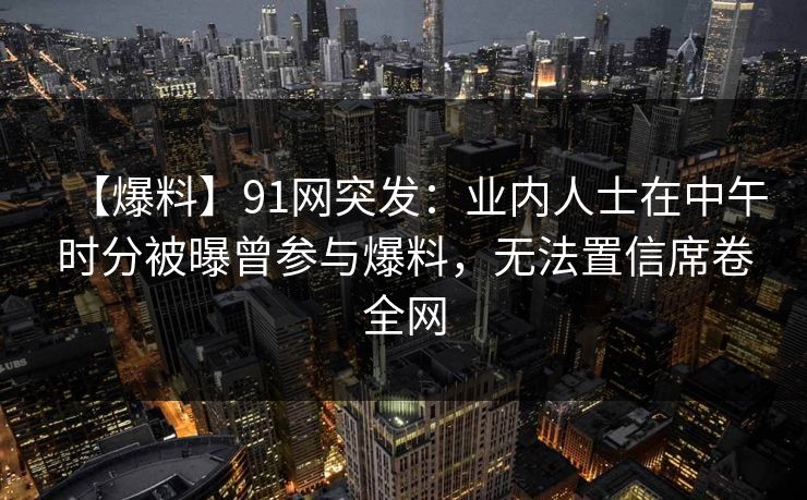 【爆料】91网突发：业内人士在中午时分被曝曾参与爆料，无法置信席卷全网