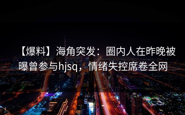 【爆料】海角突发：圈内人在昨晚被曝曾参与hjsq，情绪失控席卷全网