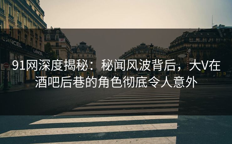 91网深度揭秘：秘闻风波背后，大V在酒吧后巷的角色彻底令人意外