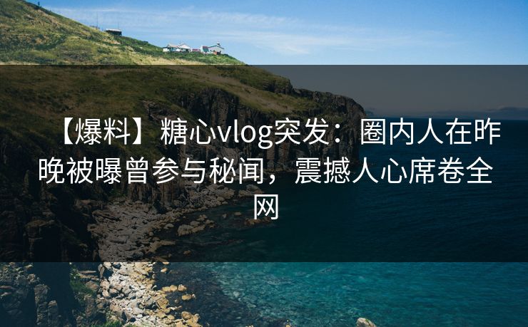 【爆料】糖心vlog突发：圈内人在昨晚被曝曾参与秘闻，震撼人心席卷全网
