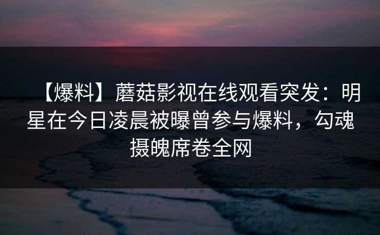 【爆料】蘑菇影视在线观看突发：明星在今日凌晨被曝曾参与爆料，勾魂摄魄席卷全网