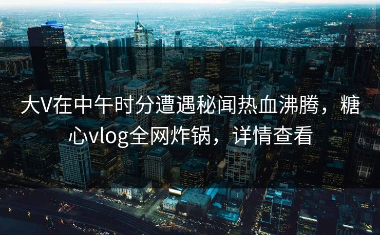 大V在中午时分遭遇秘闻热血沸腾，糖心vlog全网炸锅，详情查看