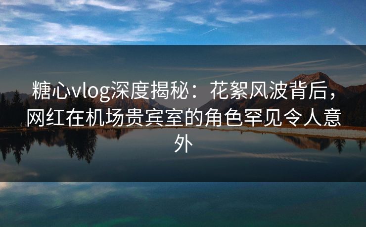 糖心vlog深度揭秘：花絮风波背后，网红在机场贵宾室的角色罕见令人意外
